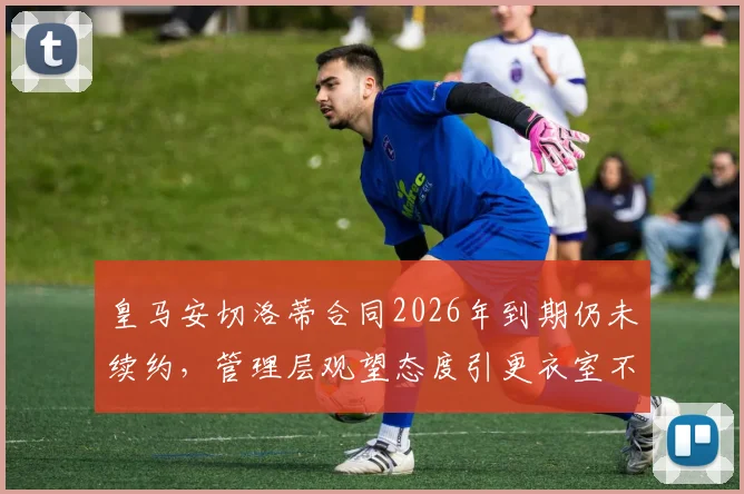 皇马安切洛蒂合同2026年到期仍未续约,管理层观望态度引更衣室不安