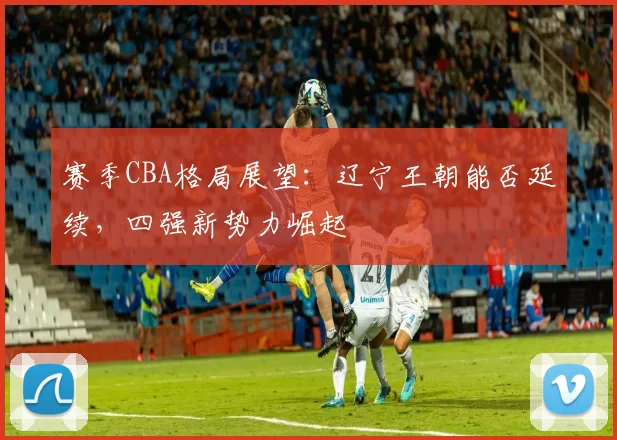 赛季CBA格局展望:辽宁王朝能否延续,四强新势力崛起