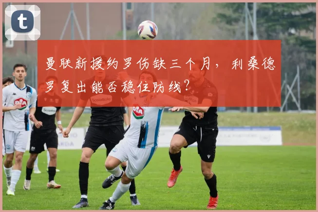 曼联新援约罗伤缺三个月,利桑德罗复出能否稳住防线?