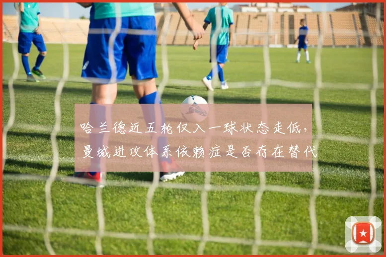 哈兰德近五轮仅入一球状态走低,曼城进攻体系依赖症是否存在替代方案?