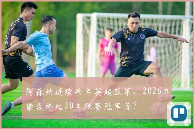 阿森纳连续两年英超亚军,2026年能否终结20年联赛冠军荒?