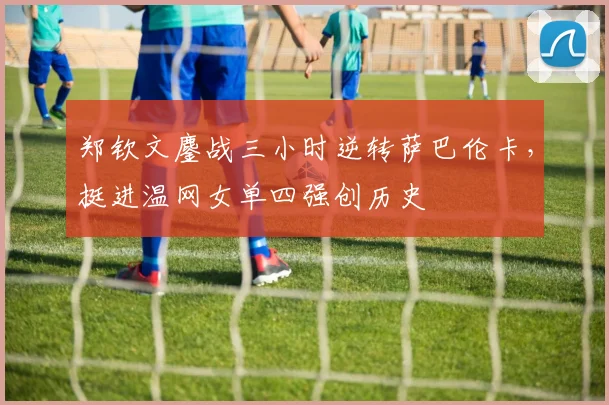 郑钦文鏖战三小时逆转萨巴伦卡,挺进温网女单四强创历史