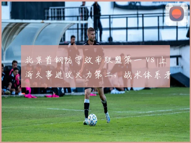 北京首钢防守效率联盟第一 vs 上海久事进攻火力第二,战术体系矛与盾对决