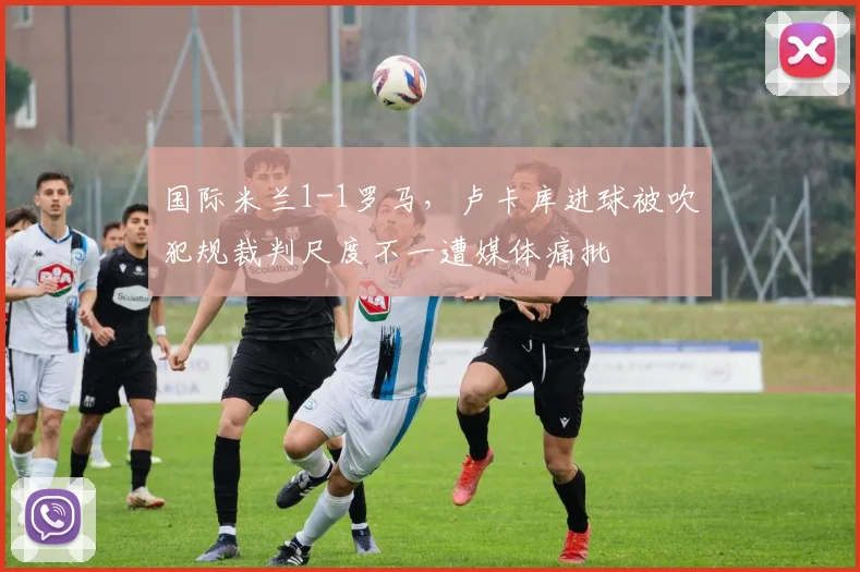 国际米兰1-1罗马，卢卡库进球被吹犯规裁判尺度不一遭媒体痛批