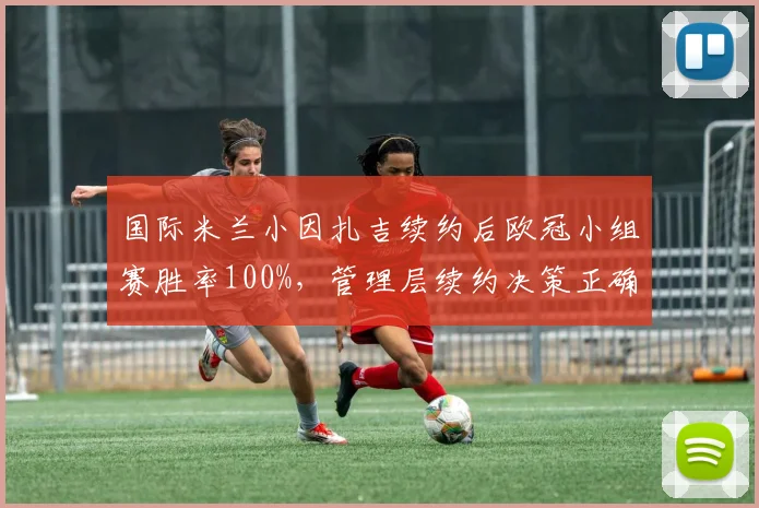 国际米兰小因扎吉续约后欧冠小组赛胜率100%,管理层续约决策正确