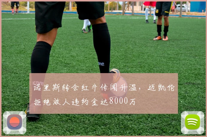 诺里斯转会红牛传闻升温,迈凯伦拒绝放人违约金达8000万